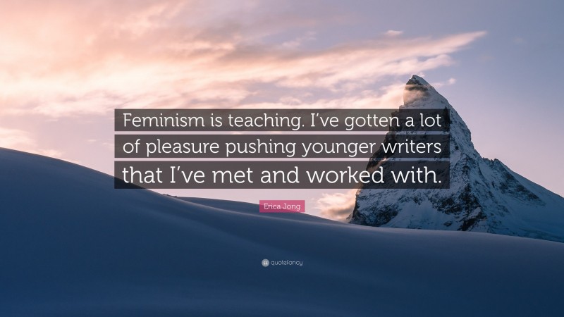 Erica Jong Quote: “Feminism is teaching. I’ve gotten a lot of pleasure pushing younger writers that I’ve met and worked with.”