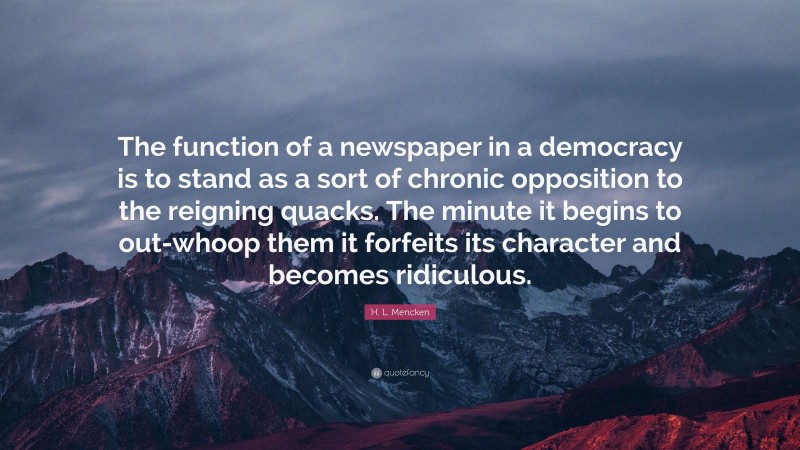 H. L. Mencken Quote: “The function of a newspaper in a democracy is to stand as a sort of chronic opposition to the reigning quacks. The minute it begins to out-whoop them it forfeits its character and becomes ridiculous.”