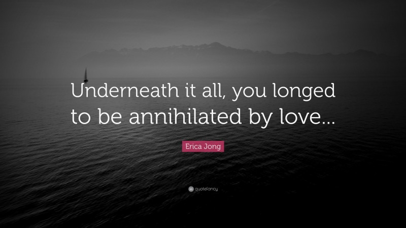 Erica Jong Quote: “Underneath it all, you longed to be annihilated by love...”