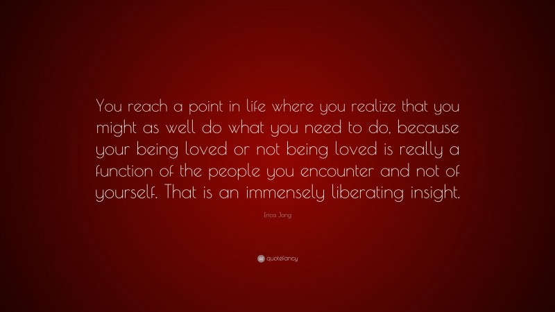 Erica Jong Quote: “You reach a point in life where you realize that you might as well do what you need to do, because your being loved or not being loved is really a function of the people you encounter and not of yourself. That is an immensely liberating insight.”
