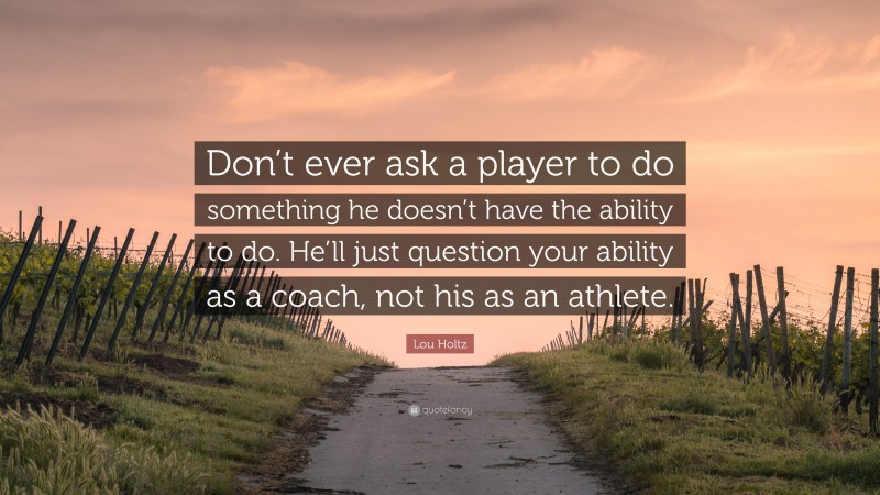 Lou Holtz Quote: “Don’t ever ask a player to do something he doesn’t have the ability to do. He’ll just question your ability as a coach, not his as an athlete.”