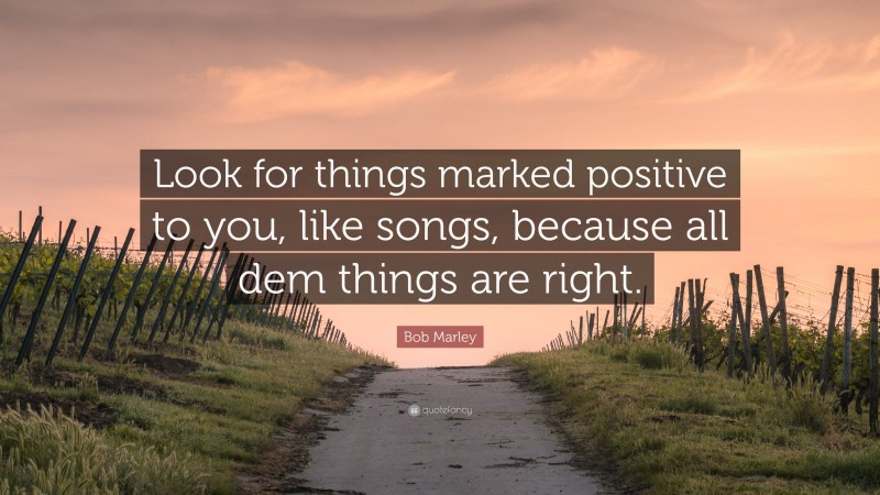 Bob Marley Quote: “Look for things marked positive to you, like songs, because all dem things are right.”