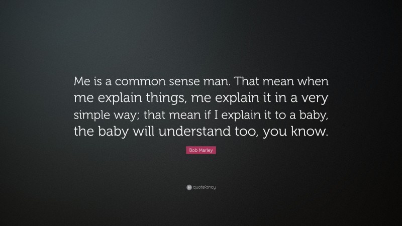 Bob Marley Quote: “Me is a common sense man. That mean when me explain things, me explain it in a very simple way; that mean if I explain it to a baby, the baby will understand too, you know.”
