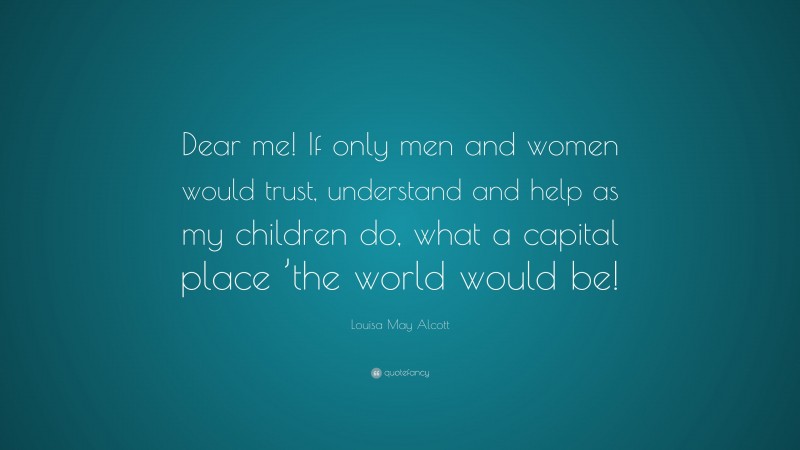 Louisa May Alcott Quote: “Dear me! If only men and women would trust, understand and help as my children do, what a capital place ’the world would be!”