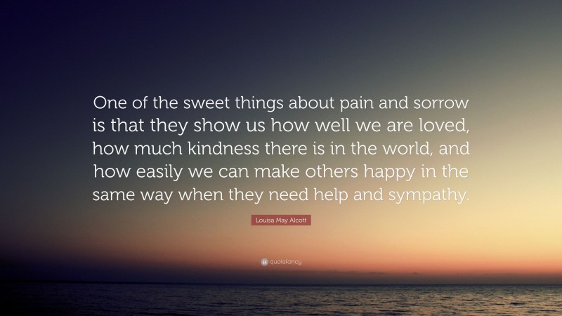 Louisa May Alcott Quote: “One of the sweet things about pain and sorrow is that they show us how well we are loved, how much kindness there is in the world, and how easily we can make others happy in the same way when they need help and sympathy.”
