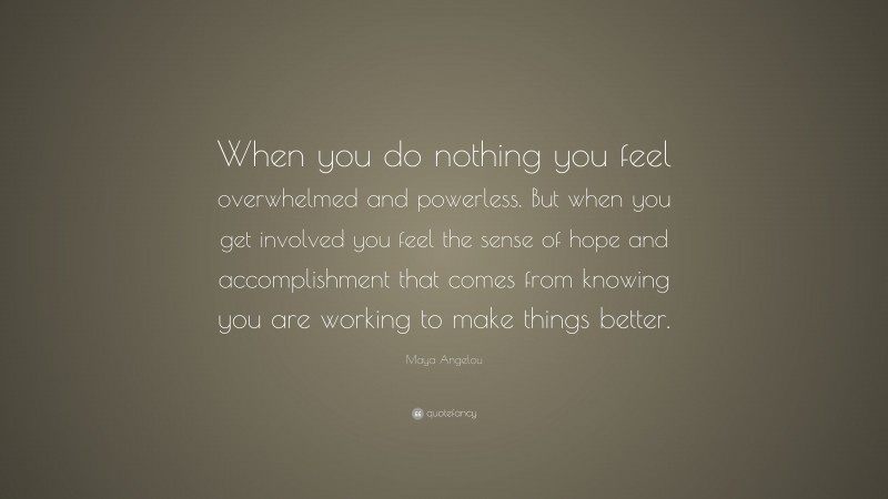 Maya Angelou Quote: “When you do nothing you feel overwhelmed and powerless. But when you get involved you feel the sense of hope and accomplishment that comes from knowing you are working to make things better.”