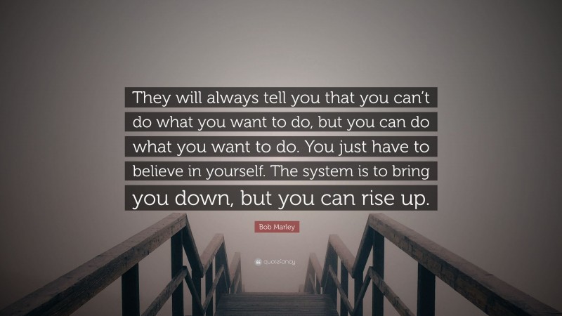 Bob Marley Quote: “They will always tell you that you can’t do what you want to do, but you can do what you want to do. You just have to believe in yourself. The system is to bring you down, but you can rise up.”