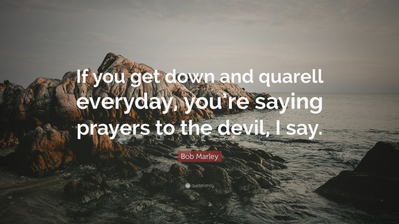 Bob Marley Quote: “If you get down and quarell everyday, you’re saying prayers to the devil, I say.”