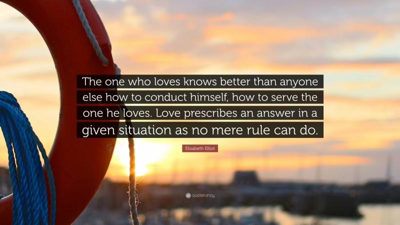 Elisabeth Elliot Quote: “The one who loves knows better than anyone else how to conduct himself, how to serve the one he loves. Love prescribes an answer in a given situation as no mere rule can do.”