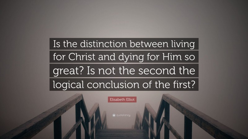 Elisabeth Elliot Quote: “Is the distinction between living for Christ and dying for Him so great? Is not the second the logical conclusion of the first?”