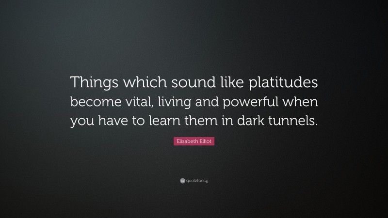 Elisabeth Elliot Quote: “Things which sound like platitudes become vital, living and powerful when you have to learn them in dark tunnels.”