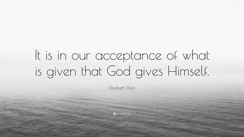 Elisabeth Elliot Quote: “It is in our acceptance of what is given that God gives Himself.”