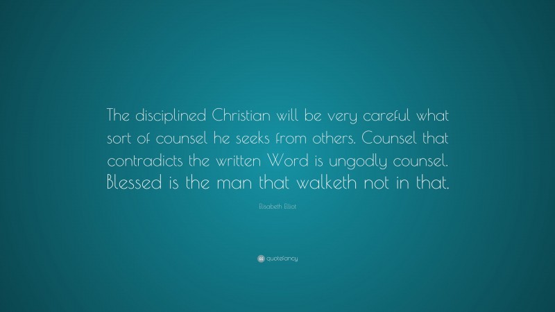 Elisabeth Elliot Quote: “The disciplined Christian will be very careful what sort of counsel he seeks from others. Counsel that contradicts the written Word is ungodly counsel. Blessed is the man that walketh not in that.”