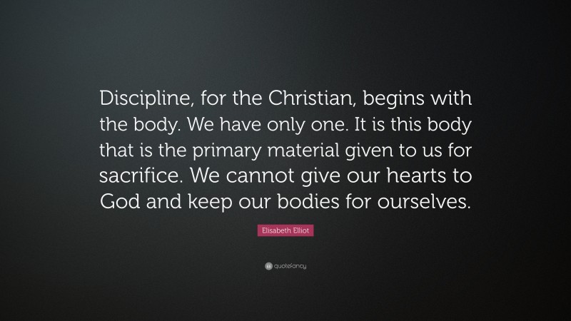 Elisabeth Elliot Quote: “Discipline, for the Christian, begins with the body. We have only one. It is this body that is the primary material given to us for sacrifice. We cannot give our hearts to God and keep our bodies for ourselves.”