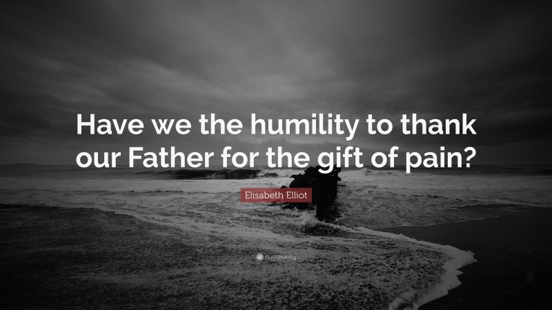 Elisabeth Elliot Quote: “Have we the humility to thank our Father for the gift of pain?”