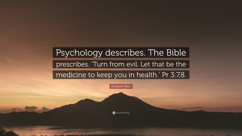 Elisabeth Elliot Quote: “Psychology describes. The Bible prescribes. ‘Turn from evil. Let that be the medicine to keep you in health.’ Pr 3:7,8.”