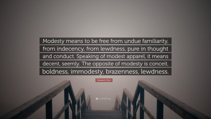 Elisabeth Elliot Quote: “Modesty means to be free from undue familiarity, from indecency, from lewdness, pure in thought and conduct. Speaking of modest apparel, it means decent, seemly. The opposite of modesty is conceit, boldness, immodesty, brazenness, lewdness.”
