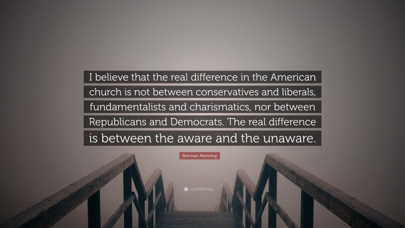 Brennan Manning Quote: “I believe that the real difference in the American church is not between conservatives and liberals, fundamentalists and charismatics, nor between Republicans and Democrats. The real difference is between the aware and the unaware.”