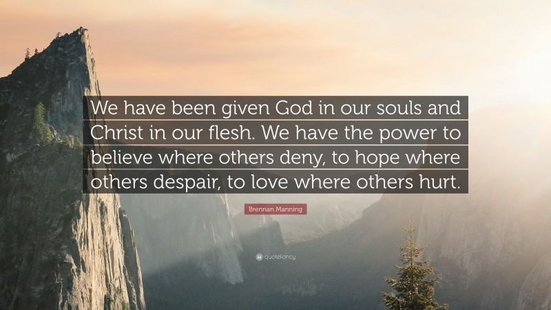 Brennan Manning Quote: “We have been given God in our souls and Christ in our flesh. We have the power to believe where others deny, to hope where others despair, to love where others hurt.”