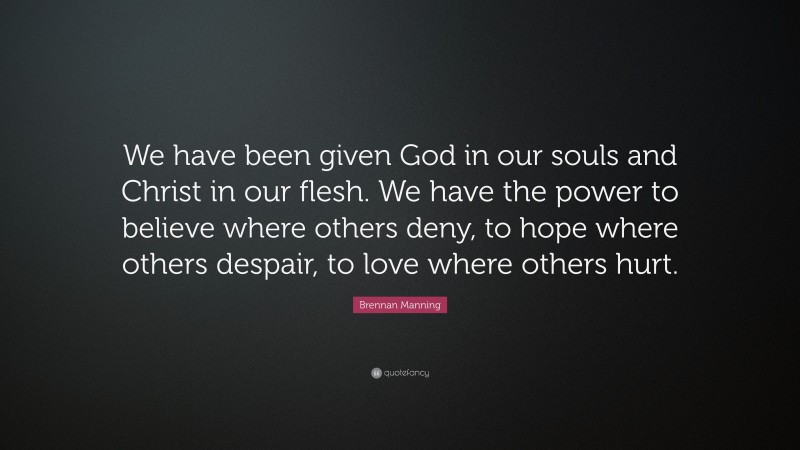 Brennan Manning Quote: “We have been given God in our souls and Christ in our flesh. We have the power to believe where others deny, to hope where others despair, to love where others hurt.”