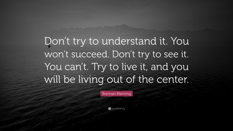 Brennan Manning Quote: “Don’t try to understand it. You won’t succeed. Don’t try to see it. You can’t. Try to live it, and you will be living out of the center.”