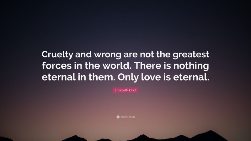 Elisabeth Elliot Quote: “Cruelty and wrong are not the greatest forces in the world. There is nothing eternal in them. Only love is eternal.”