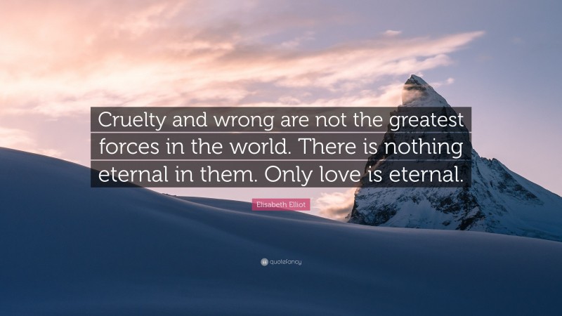 Elisabeth Elliot Quote: “Cruelty and wrong are not the greatest forces in the world. There is nothing eternal in them. Only love is eternal.”