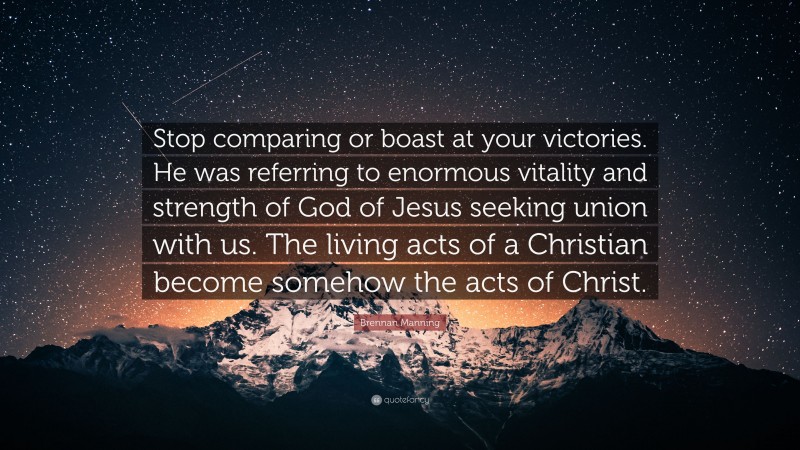 Brennan Manning Quote: “Stop comparing or boast at your victories. He was referring to enormous vitality and strength of God of Jesus seeking union with us. The living acts of a Christian become somehow the acts of Christ.”