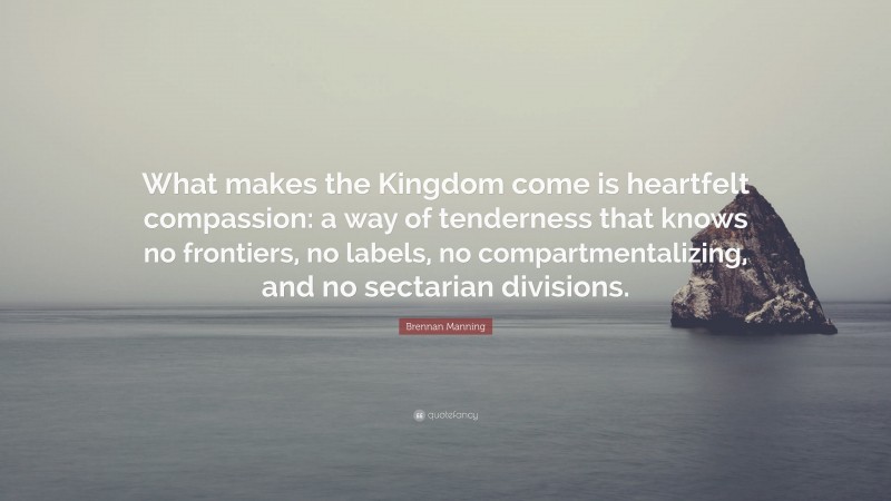 Brennan Manning Quote: “What makes the Kingdom come is heartfelt compassion: a way of tenderness that knows no frontiers, no labels, no compartmentalizing, and no sectarian divisions.”