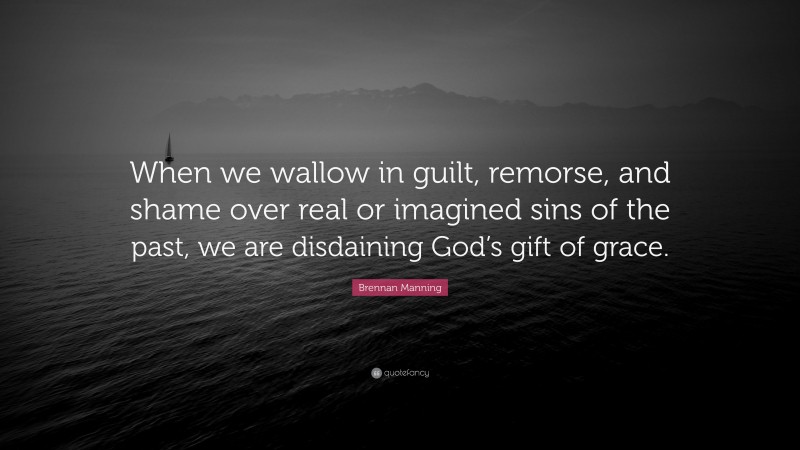 Brennan Manning Quote: “When we wallow in guilt, remorse, and shame over real or imagined sins of the past, we are disdaining God’s gift of grace.”
