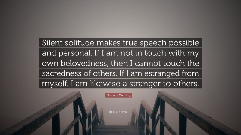 Brennan Manning Quote: “Silent solitude makes true speech possible and personal. If I am not in touch with my own belovedness, then I cannot touch the sacredness of others. If I am estranged from myself, I am likewise a stranger to others.”