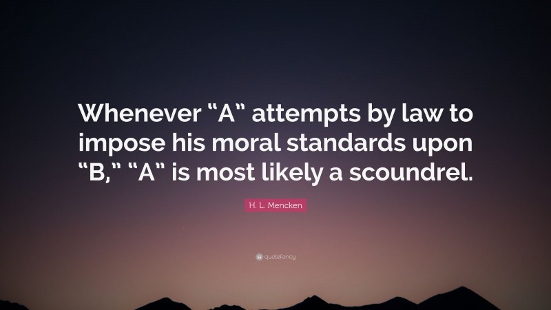 H. L. Mencken Quote: “Whenever “A” attempts by law to impose his moral standards upon “B,” “A” is most likely a scoundrel.”