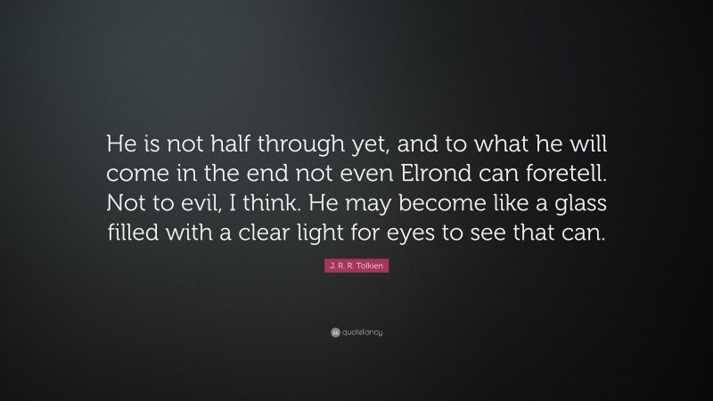 J. R. R. Tolkien Quote: “He is not half through yet, and to what he will come in the end not even Elrond can foretell. Not to evil, I think. He may become like a glass filled with a clear light for eyes to see that can.”