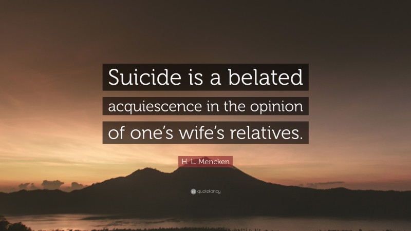 H. L. Mencken Quote: “Suicide is a belated acquiescence in the opinion of one’s wife’s relatives.”