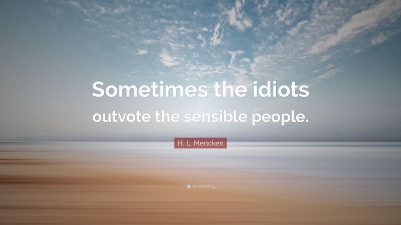 H. L. Mencken Quote: “Sometimes the idiots outvote the sensible people.”