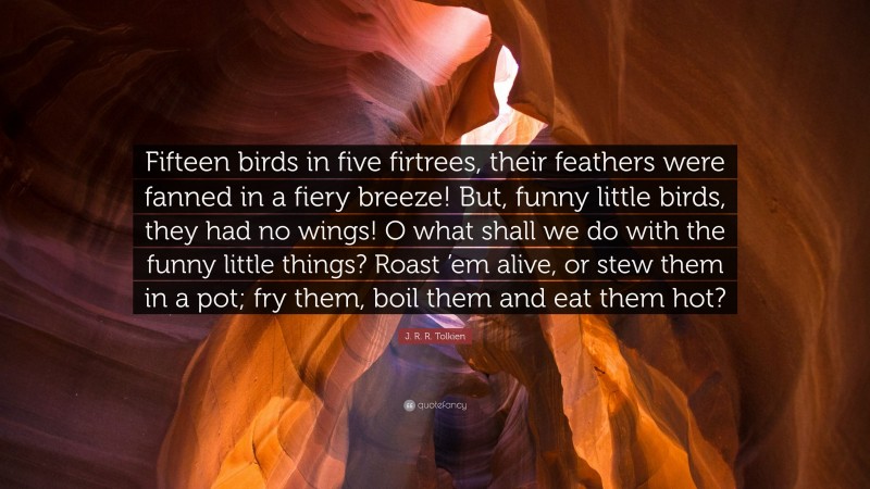 J. R. R. Tolkien Quote: “Fifteen birds in five firtrees, their feathers were fanned in a fiery breeze! But, funny little birds, they had no wings! O what shall we do with the funny little things? Roast ’em alive, or stew them in a pot; fry them, boil them and eat them hot?”