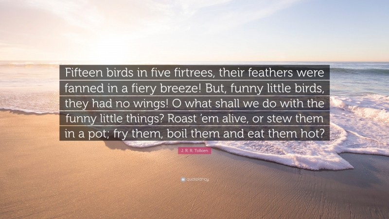 J. R. R. Tolkien Quote: “Fifteen birds in five firtrees, their feathers were fanned in a fiery breeze! But, funny little birds, they had no wings! O what shall we do with the funny little things? Roast ’em alive, or stew them in a pot; fry them, boil them and eat them hot?”
