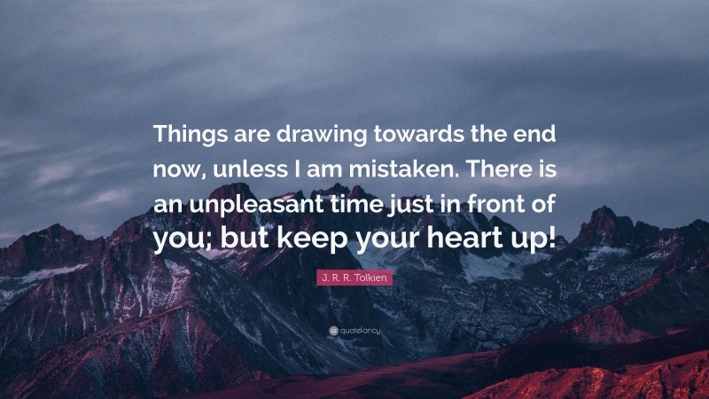 J. R. R. Tolkien Quote: “Things are drawing towards the end now, unless I am mistaken. There is an unpleasant time just in front of you; but keep your heart up!”