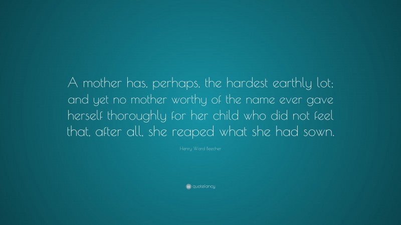 Henry Ward Beecher Quote: “A mother has, perhaps, the hardest earthly lot; and yet no mother worthy of the name ever gave herself thoroughly for her child who did not feel that, after all, she reaped what she had sown.”