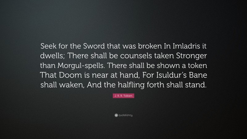 J. R. R. Tolkien Quote: “Seek for the Sword that was broken In Imladris it dwells; There shall be counsels taken Stronger than Morgul-spells. There shall be shown a token That Doom is near at hand, For Isuldur’s Bane shall waken, And the halfling forth shall stand.”