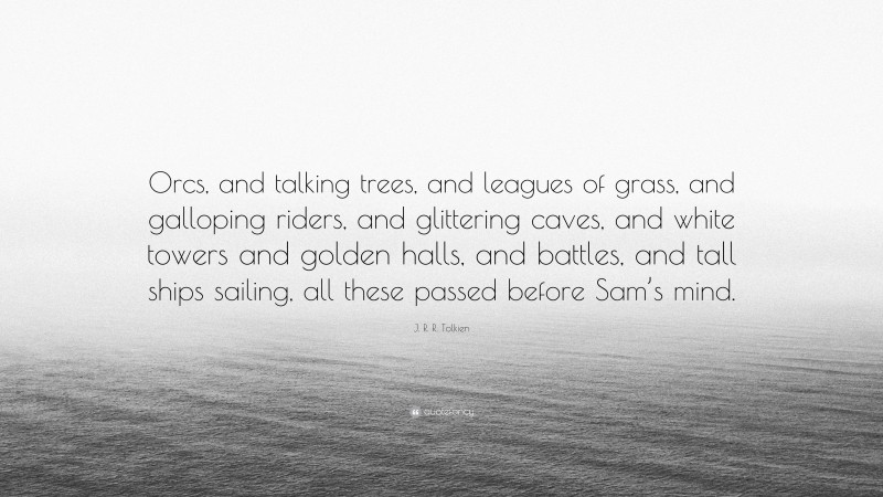 J. R. R. Tolkien Quote: “Orcs, and talking trees, and leagues of grass, and galloping riders, and glittering caves, and white towers and golden halls, and battles, and tall ships sailing, all these passed before Sam’s mind.”