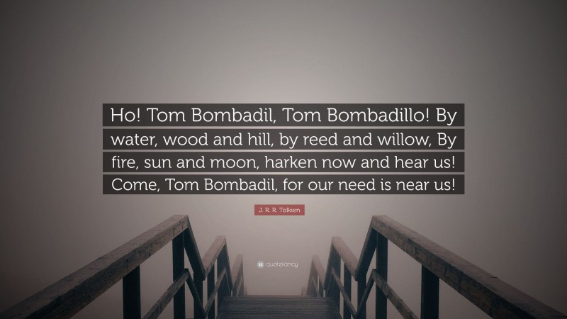J. R. R. Tolkien Quote: “Ho! Tom Bombadil, Tom Bombadillo! By water, wood and hill, by reed and willow, By fire, sun and moon, harken now and hear us! Come, Tom Bombadil, for our need is near us!”