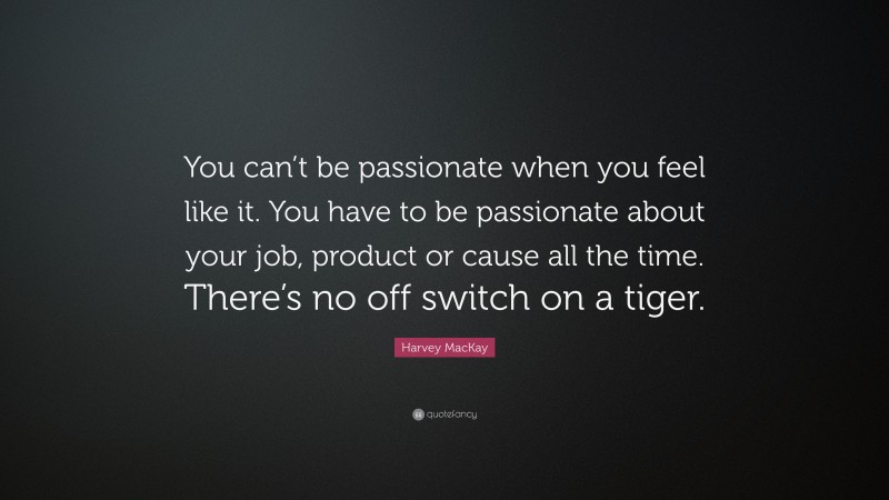 Harvey MacKay Quote: “You can’t be passionate when you feel like it. You have to be passionate about your job, product or cause all the time. There’s no off switch on a tiger.”
