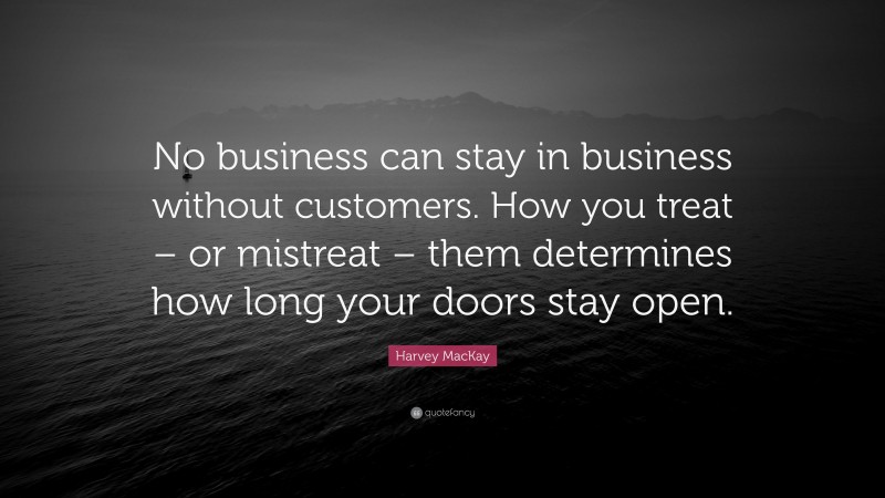 Harvey MacKay Quote: “No business can stay in business without customers. How you treat – or mistreat – them determines how long your doors stay open.”