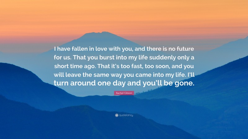 Rachel Gibson Quote: “I have fallen in love with you, and there is no future for us. That you burst into my life suddenly only a short time ago. That it’s too fast, too soon, and you will leave the same way you came into my life. I’ll turn around one day and you’ll be gone.”