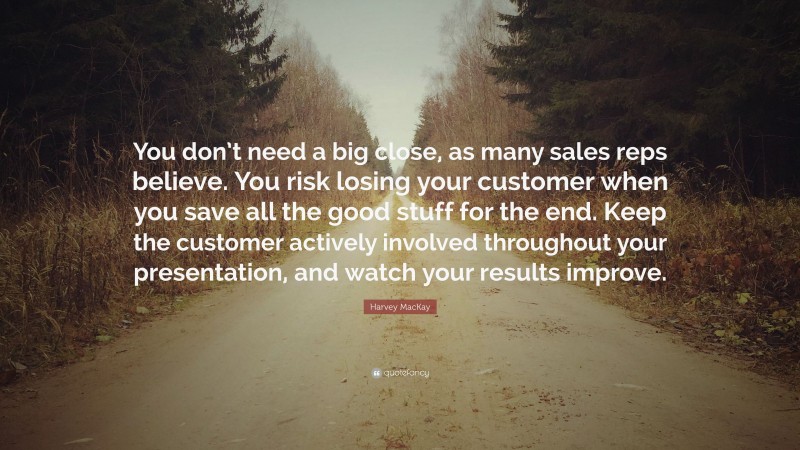 Harvey MacKay Quote: “You don’t need a big close, as many sales reps believe. You risk losing your customer when you save all the good stuff for the end. Keep the customer actively involved throughout your presentation, and watch your results improve.”