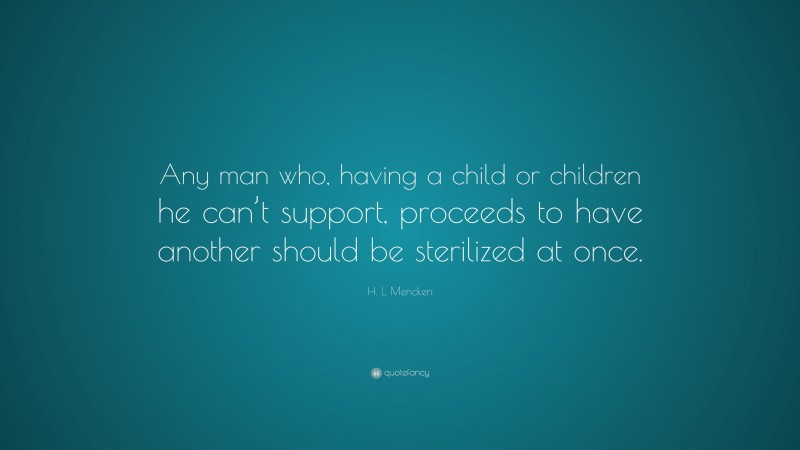 H. L. Mencken Quote: “Any man who, having a child or children he can’t support, proceeds to have another should be sterilized at once.”