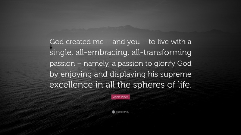 John Piper Quote: “God created me – and you – to live with a single, all-embracing, all-transforming passion – namely, a passion to glorify God by enjoying and displaying his supreme excellence in all the spheres of life.”