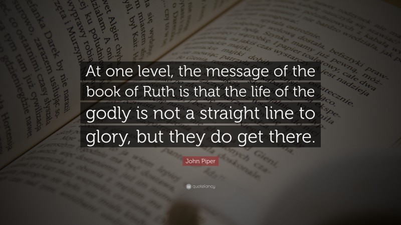 John Piper Quote: “At one level, the message of the book of Ruth is that the life of the godly is not a straight line to glory, but they do get there.”