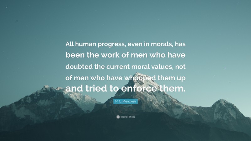 H. L. Mencken Quote: “All human progress, even in morals, has been the work of men who have doubted the current moral values, not of men who have whooped them up and tried to enforce them.”